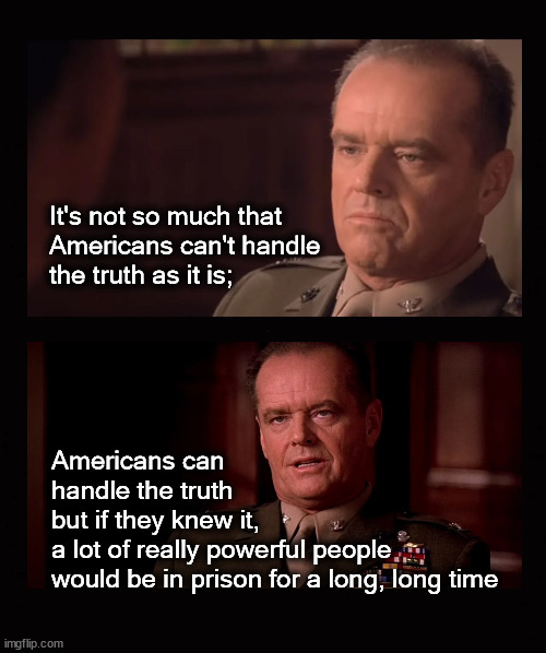 Americans cannot handle the truth ... | It's not so much that 
Americans can't handle 
the truth as it is;; Americans can 
handle the truth 
but if they knew it,
a lot of really powerful people
would be in prison for a long, long time | image tagged in a few good men,jack nicholson,government corruption | made w/ Imgflip meme maker