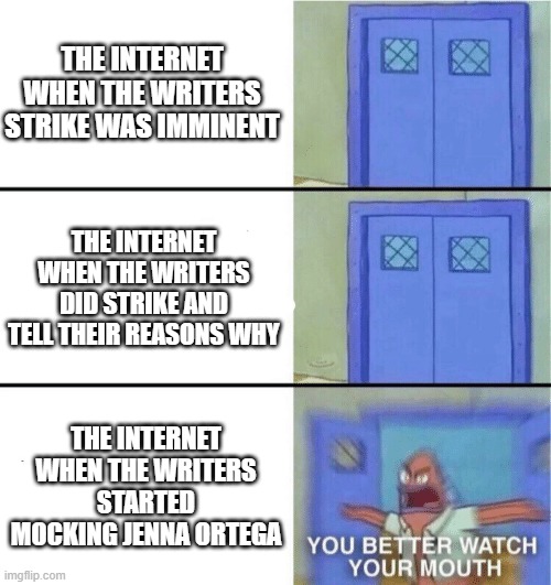 Literally the internet isn't saying a thing until it's already way too late and toxic. | THE INTERNET WHEN THE WRITERS STRIKE WAS IMMINENT; THE INTERNET WHEN THE WRITERS DID STRIKE AND TELL THEIR REASONS WHY; THE INTERNET WHEN THE WRITERS STARTED MOCKING JENNA ORTEGA | image tagged in you better watch your mouth,writers | made w/ Imgflip meme maker
