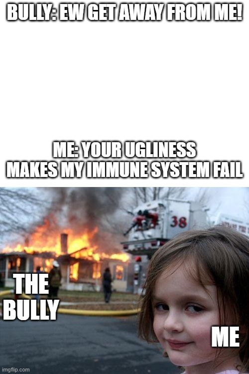 Thought of this this morning. What do you think? | BULLY: EW GET AWAY FROM ME! ME: YOUR UGLINESS MAKES MY IMMUNE SYSTEM FAIL; THE BULLY; ME | image tagged in memes,disaster girl | made w/ Imgflip meme maker