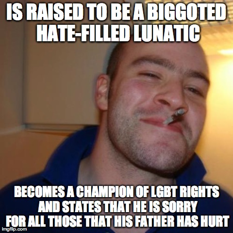 Good Guy Greg Meme | IS RAISED TO BE A BIGGOTED HATE-FILLED LUNATIC BECOMES A CHAMPION OF LGBT RIGHTS AND STATES THAT HE IS SORRY FOR ALL THOSE THAT HIS FATHER H | image tagged in memes,good guy greg,AdviceAnimals | made w/ Imgflip meme maker
