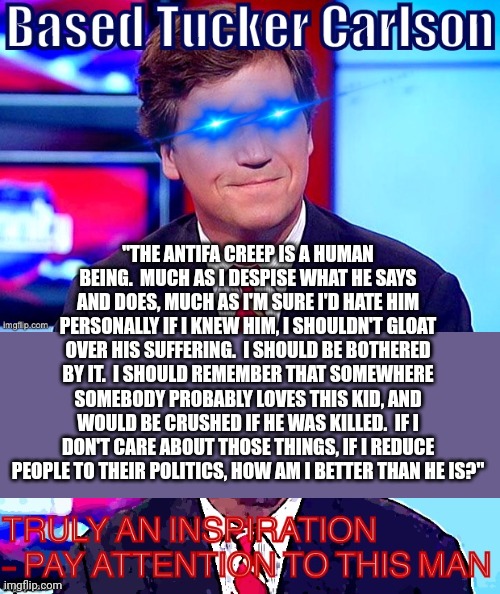 "THE ANTIFA CREEP IS A HUMAN BEING.  MUCH AS I DESPISE WHAT HE SAYS AND DOES, MUCH AS I'M SURE I'D HATE HIM PERSONALLY IF I KNEW HIM, I SHOULDN'T GLOAT OVER HIS SUFFERING.  I SHOULD BE BOTHERED BY IT.  I SHOULD REMEMBER THAT SOMEWHERE SOMEBODY PROBABLY LOVES THIS KID, AND WOULD BE CRUSHED IF HE WAS KILLED.  IF I DON'T CARE ABOUT THOSE THINGS, IF I REDUCE PEOPLE TO THEIR POLITICS, HOW AM I BETTER THAN HE IS?" | image tagged in politics,humanity,based,tucker carlson,antifa | made w/ Imgflip meme maker