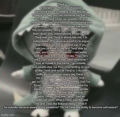 rei | Denji is literally me. No other character can come close to relating to me like him. There is no way you can convince me that I’m not Denji. Denji could not possibly be any more me. It’s me, and nobody can convince me otherwise. If anyone approached me about this not possibly being me, I immediately shut them down with overwhelming evidence that Denji was me. Denji is absolutely me; it is indisputable. Why anyone would try to argue that Denji is not me is beyond me. If you held two pictures of me and Denji side by side, you’d see no difference. I can safely look at Denji every day and say, “Yup, he’s me.” I can practically see Denji whenever I look at myself in the mirror. I go outside, and people stop me from commenting on how similar I look and act as Denji is. I chuckle softly as I’m assured every day Denji is me in every way. I can smile each time I get out of bed each morning, knowing that I’ve found my identity with Denji and I know my place in this world. It’s amusing how similar he is to me; it’s almost like identical twins. When I first saw Denji, I had an existential crisis. What it Denji was the real me and I was the fictional being? What if he actually became aware of my existence? Did he have the ability to become self-aware? | image tagged in rei | made w/ Imgflip meme maker