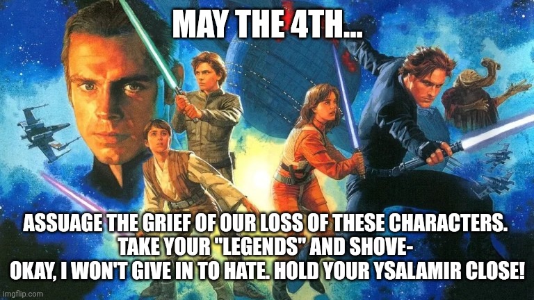 May The 4th... | MAY THE 4TH... ASSUAGE THE GRIEF OF OUR LOSS OF THESE CHARACTERS. 
TAKE YOUR "LEGENDS" AND SHOVE- 
OKAY, I WON'T GIVE IN TO HATE. HOLD YOUR YSALAMIR CLOSE! | image tagged in star wars,may the 4th,may the force be with you | made w/ Imgflip meme maker