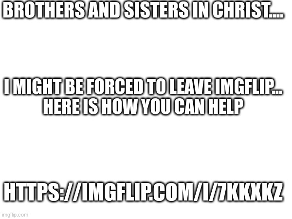 BROTHERS AND SISTERS IN CHRIST.... I MIGHT BE FORCED TO LEAVE IMGFLIP...
HERE IS HOW YOU CAN HELP; HTTPS://IMGFLIP.COM/I/7KKXKZ | made w/ Imgflip meme maker