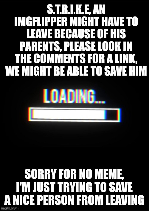 Loading_Memes... announcement template | S.T.R.I.K.E, AN IMGFLIPPER MIGHT HAVE TO LEAVE BECAUSE OF HIS PARENTS, PLEASE LOOK IN THE COMMENTS FOR A LINK, WE MIGHT BE ABLE TO SAVE HIM; SORRY FOR NO MEME, I'M JUST TRYING TO SAVE A NICE PERSON FROM LEAVING | image tagged in announcement | made w/ Imgflip meme maker