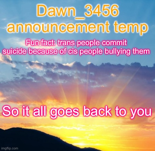 Dawn_3456 announcement | Fun fact: trans people commit suicide because of cis people bullying them; So it all goes back to you | image tagged in dawn_3456 announcement | made w/ Imgflip meme maker