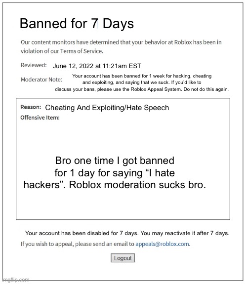 7 Day Roblox Ban | Banned for 7 Days; June 12, 2022 at 11:21am EST; Your account has been banned for 1 week for hacking, cheating and exploiting, and saying that we suck. If you’d like to discuss your bans, please use the Roblox Appeal System. Do not do this again. Cheating And Exploiting/Hate Speech; Bro one time I got banned for 1 day for saying “I hate hackers”. Roblox moderation sucks bro. Your account has been disabled for 7 days. You may reactivate it after 7 days. | made w/ Imgflip meme maker