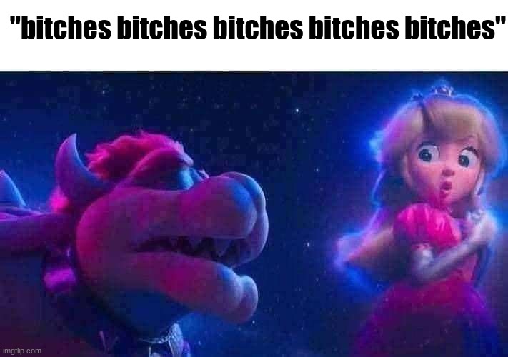 get real | "bitches bitches bitches bitches bitches" | image tagged in bowser and peach,mario movie,peaches | made w/ Imgflip meme maker