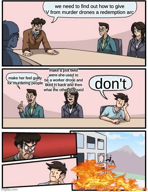 Boardroom Meeting Suggestion | we need to find out how to give V from murder drones a redemption arc; make a plot twist were she used to be a worker drone and liked N back and then what the other guy said; make her feel guilty for murdering people; don't | image tagged in memes,boardroom meeting suggestion,murder drones,dank memes | made w/ Imgflip meme maker