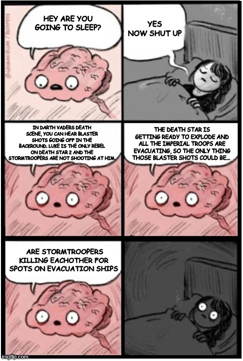 WHY BRAIN? also may the 4th be with you | YES NOW SHUT UP; HEY ARE YOU GOING TO SLEEP? IN DARTH VADERS DEATH SCENE, YOU CAN HEAR BLASTER SHOTS GOING OFF IN THE BACKROUND. LUKE IS THE ONLY REBEL ON DEATH STAR 2 AND THE STORMTROOPERS ARE NOT SHOOTING AT HIM. THE DEATH STAR IS GETTING READY TO EXPLODE AND ALL THE IMPERIAL TROOPS ARE EVACUATING, SO THE ONLY THING THOSE BLASTER SHOTS COULD BE... ARE STORMTROOPERS KILLING EACHOTHER FOR SPOTS ON EVACUATION SHIPS | image tagged in brain before sleep extended,brain before sleep | made w/ Imgflip meme maker