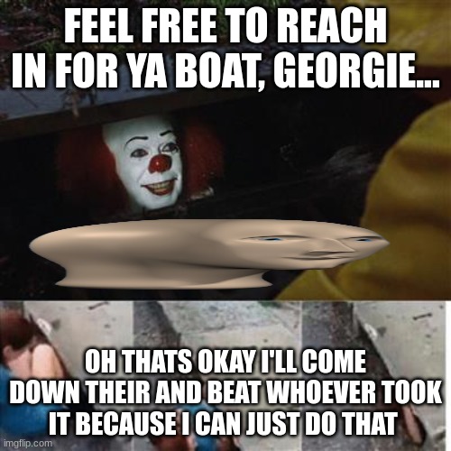 pennywise in sewer | FEEL FREE TO REACH IN FOR YA BOAT, GEORGIE... OH THATS OKAY I'LL COME DOWN THEIR AND BEAT WHOEVER TOOK IT BECAUSE I CAN JUST DO THAT | image tagged in pennywise in sewer | made w/ Imgflip meme maker