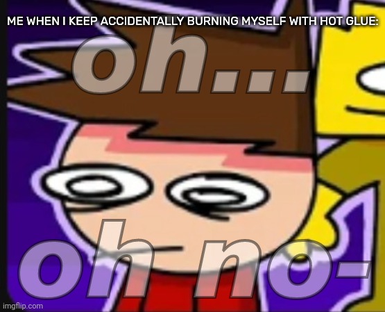 I almost ended up burning my whole left hand because of this- | ME WHEN I KEEP ACCIDENTALLY BURNING MYSELF WITH HOT GLUE: | image tagged in oh oh no-,idk,stuff,s o u p,carck | made w/ Imgflip meme maker