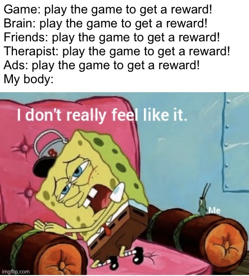 Not relatable | Game: play the game to get a reward!
Brain: play the game to get a reward!
Friends: play the game to get a reward!
Therapist: play the game to get a reward!
Ads: play the game to get a reward!
My body: | image tagged in nah i don t really feel like it | made w/ Imgflip meme maker