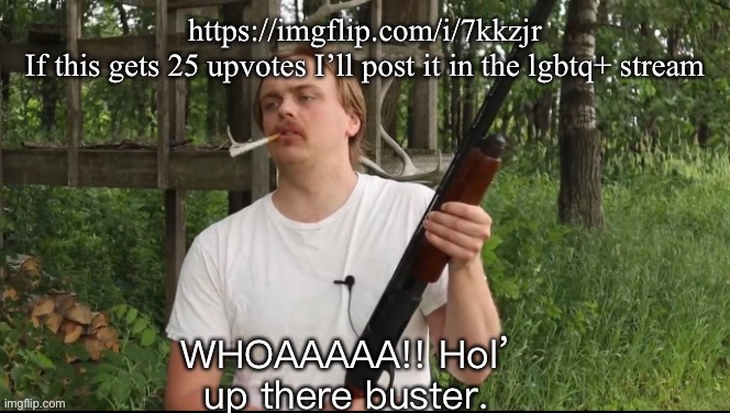 Meme plug | https://imgflip.com/i/7kkzjr
If this gets 25 upvotes I’ll post it in the lgbtq+ stream | image tagged in hol up there buster | made w/ Imgflip meme maker