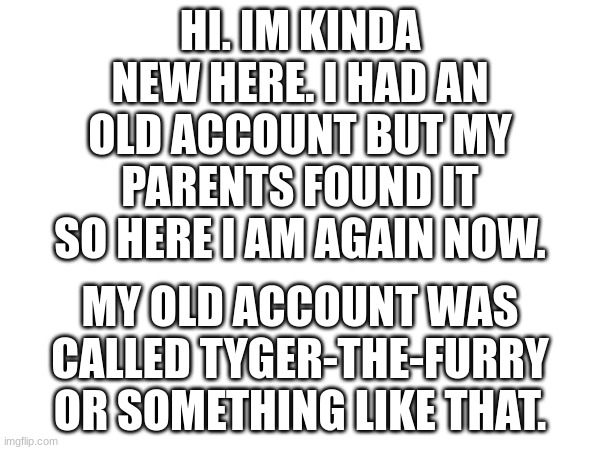 Hi | HI. IM KINDA NEW HERE. I HAD AN OLD ACCOUNT BUT MY PARENTS FOUND IT SO HERE I AM AGAIN NOW. MY OLD ACCOUNT WAS CALLED TYGER-THE-FURRY OR SOMETHING LIKE THAT. | made w/ Imgflip meme maker