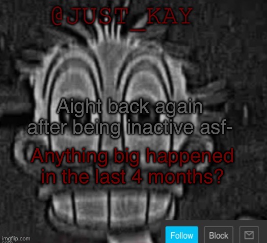 :) | Aight back again after being inactive asf-; Anything big happened in the last 4 months? | image tagged in just_kay announcement temp | made w/ Imgflip meme maker