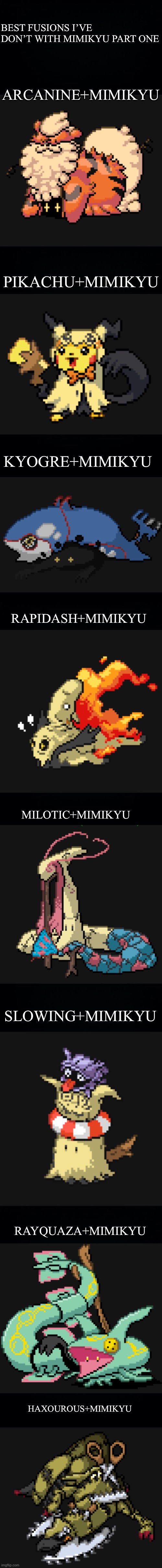 The first and last are easily the best ones (IGNORE THE DAMN SPELLING MISTAKES FROM MY SHITTY AUTOCORRECT) | BEST FUSIONS I’VE DON’T WITH MIMIKYU PART ONE; ARCANINE+MIMIKYU; PIKACHU+MIMIKYU; KYOGRE+MIMIKYU; RAPIDASH+MIMIKYU; MILOTIC+MIMIKYU; SLOWING+MIMIKYU; RAYQUAZA+MIMIKYU; HAXOUROUS+MIMIKYU | image tagged in long black background | made w/ Imgflip meme maker