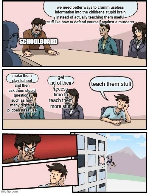 Boardroom Meeting Suggestion | we need better ways to cramm useless information into the childrens stupid brain instead of actually teaching them useful stuff like how to defend yourself against a murderer; SCHOOLBOARD; make them play kahoot and then ask them stupid questions such as how many digits of pi does nasa use; get rid of their recess time to teach them more stuff; teach them stuff | image tagged in memes,boardroom meeting suggestion | made w/ Imgflip meme maker