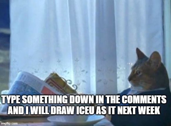 I Should Buy A Boat Cat Meme | TYPE SOMETHING DOWN IN THE COMMENTS AND I WILL DRAW ICEU AS IT NEXT WEEK | image tagged in memes,i should buy a boat cat | made w/ Imgflip meme maker