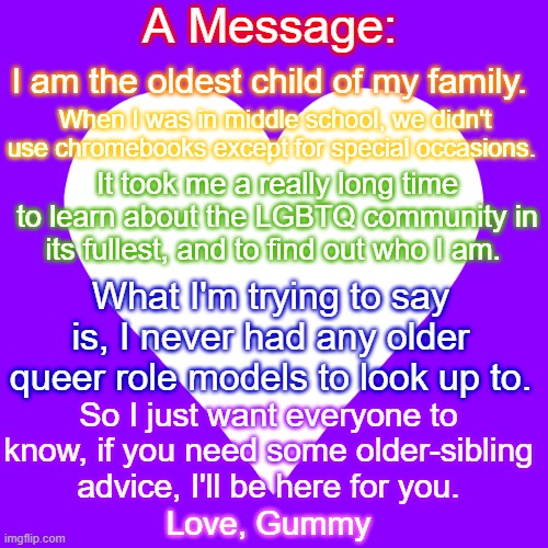 I'm here for you guys if you need anything. | A Message:; I am the oldest child of my family. When I was in middle school, we didn't use chromebooks except for special occasions. It took me a really long time to learn about the LGBTQ community in its fullest, and to find out who I am. What I'm trying to say is, I never had any older queer role models to look up to. So I just want everyone to know, if you need some older-sibling advice, I'll be here for you. Love, Gummy | image tagged in white heart purple background | made w/ Imgflip meme maker