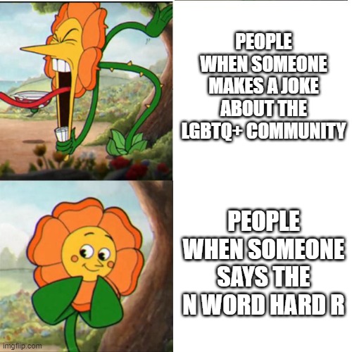 Funny meme | PEOPLE WHEN SOMEONE MAKES A JOKE ABOUT THE LGBTQ+ COMMUNITY; PEOPLE WHEN SOMEONE SAYS THE N WORD HARD R | image tagged in cuphead flower,video games,gaming,funny memes,funny,flowers | made w/ Imgflip meme maker