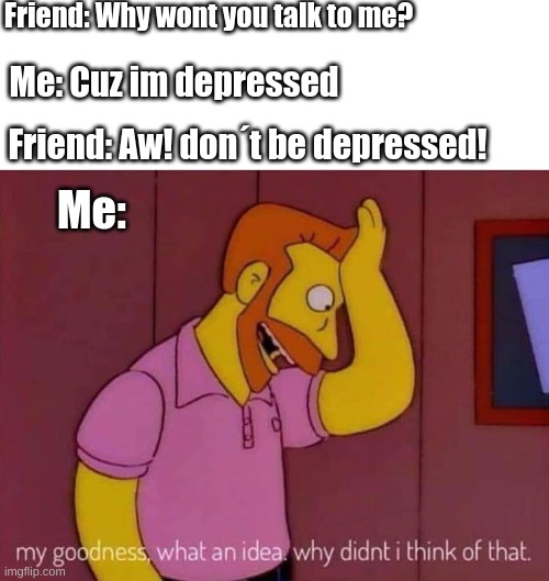 Not depressed but wnot? | Friend: Why wont you talk to me? Me: Cuz im depressed; Friend: Aw! don´t be depressed! Me: | image tagged in my goodness what an idea why didn't i think of that | made w/ Imgflip meme maker
