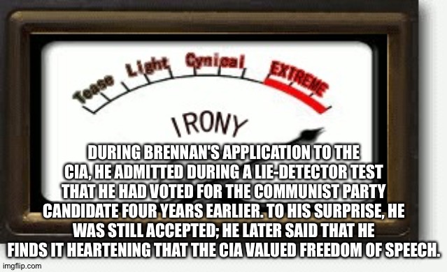 Irony Meter | DURING BRENNAN'S APPLICATION TO THE CIA, HE ADMITTED DURING A LIE-DETECTOR TEST THAT HE HAD VOTED FOR THE COMMUNIST PARTY CANDIDATE FOUR YEARS EARLIER. TO HIS SURPRISE, HE WAS STILL ACCEPTED; HE LATER SAID THAT HE FINDS IT HEARTENING THAT THE CIA VALUED FREEDOM OF SPEECH. | image tagged in irony meter | made w/ Imgflip meme maker