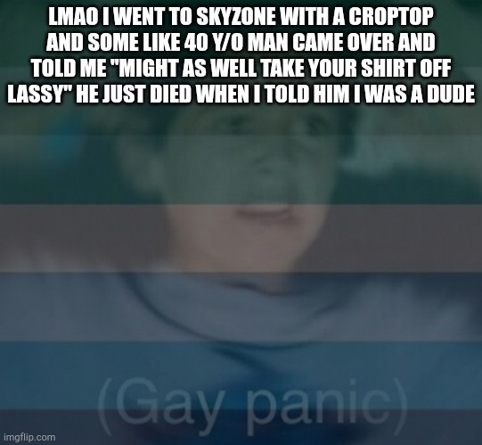 Skyzone: pedophiles who have kids | LMAO I WENT TO SKYZONE WITH A CROPTOP AND SOME LIKE 40 Y/O MAN CAME OVER AND TOLD ME "MIGHT AS WELL TAKE YOUR SHIRT OFF LASSY" HE JUST DIED WHEN I TOLD HIM I WAS A DUDE | image tagged in gay panik | made w/ Imgflip meme maker