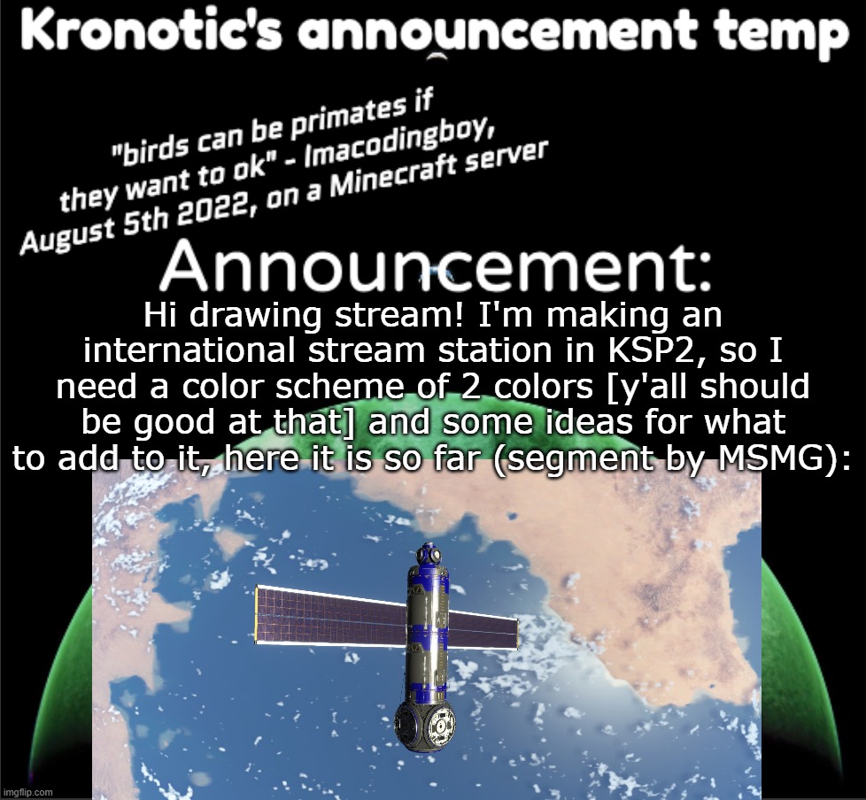 I understand if this get denied mods, but memechat me if interested. | Hi drawing stream! I'm making an international stream station in KSP2, so I need a color scheme of 2 colors [y'all should be good at that] and some ideas for what to add to it, here it is so far (segment by MSMG): | image tagged in kronotic's announcement temp | made w/ Imgflip meme maker