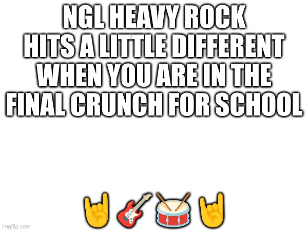 fr tho | NGL HEAVY ROCK HITS A LITTLE DIFFERENT WHEN YOU ARE IN THE FINAL CRUNCH FOR SCHOOL; 🤘🎸🥁🤘 | image tagged in music | made w/ Imgflip meme maker