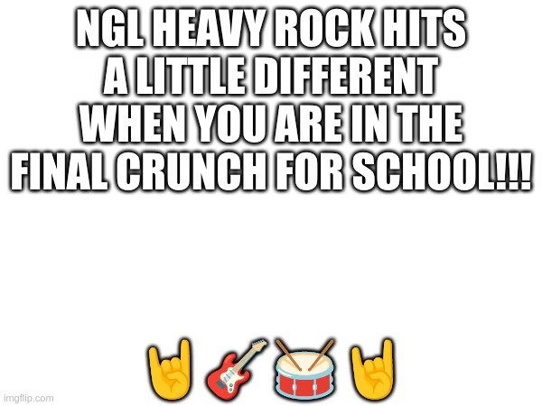 fr tho | NGL HEAVY ROCK HITS A LITTLE DIFFERENT WHEN YOU ARE IN THE FINAL CRUNCH FOR SCHOOL!!! 🤘🎸🥁🤘 | image tagged in music | made w/ Imgflip meme maker