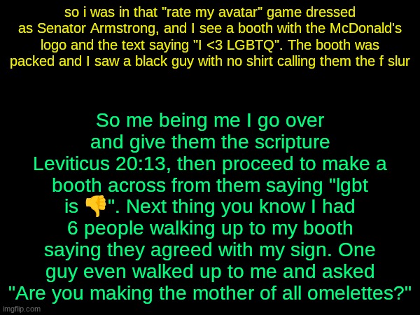 drizzy text temp | So me being me I go over and give them the scripture Leviticus 20:13, then proceed to make a booth across from them saying "lgbt is 👎". Next thing you know I had 6 people walking up to my booth saying they agreed with my sign. One guy even walked up to me and asked "Are you making the mother of all omelettes?"; so i was in that "rate my avatar" game dressed as Senator Armstrong, and I see a booth with the McDonald's logo and the text saying "I <3 LGBTQ". The booth was packed and I saw a black guy with no shirt calling them the f slur | image tagged in drizzy text temp | made w/ Imgflip meme maker
