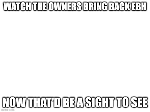 WATCH THE OWNERS BRING BACK EBH; NOW THAT'D BE A SIGHT TO SEE | made w/ Imgflip meme maker