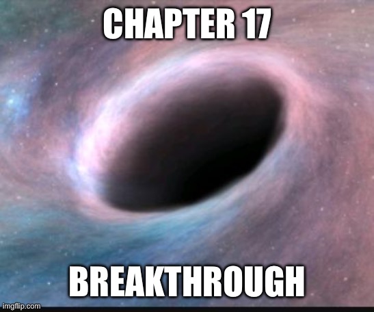 Yeah, I haven’t been very good about writing this story. This chapter isn’t so great, I hope to do better on the next one. | CHAPTER 17; BREAKTHROUGH | image tagged in black hole | made w/ Imgflip meme maker