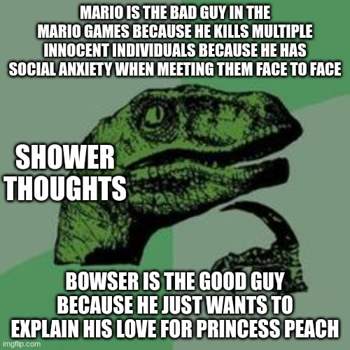 Mario is the bad guy!!! | MARIO IS THE BAD GUY IN THE MARIO GAMES BECAUSE HE KILLS MULTIPLE INNOCENT INDIVIDUALS BECAUSE HE HAS SOCIAL ANXIETY WHEN MEETING THEM FACE TO FACE; SHOWER THOUGHTS; BOWSER IS THE GOOD GUY BECAUSE HE JUST WANTS TO EXPLAIN HIS LOVE FOR PRINCESS PEACH | image tagged in time raptor,mario,conspiracy theories | made w/ Imgflip meme maker