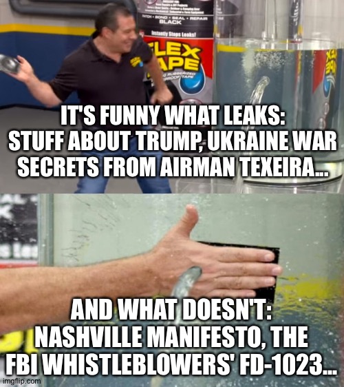 Water tank leak | IT'S FUNNY WHAT LEAKS:
STUFF ABOUT TRUMP, UKRAINE WAR SECRETS FROM AIRMAN TEXEIRA... AND WHAT DOESN'T: NASHVILLE MANIFESTO, THE FBI WHISTLEBLOWERS' FD-1023... | image tagged in water tank leak | made w/ Imgflip meme maker