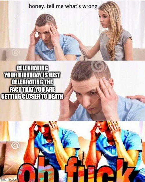 Celebrating your birthday is just celebrating the fact that you are getting closer to death | CELEBRATING YOUR BIRTHDAY IS JUST CELEBRATING THE FACT THAT YOU ARE GETTING CLOSER TO DEATH | image tagged in honey tell me what's wrong | made w/ Imgflip meme maker