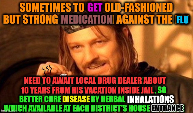 -Very very destructive strong. | SOMETIMES TO GET OLD-FASHIONED BUT STRONG MEDICATION AGAINST THE FLU; GET; MEDICATION; FLU; NEED TO AWAIT LOCAL DRUG DEALER ABOUT 10 YEARS FROM HIS VACATION INSIDE JAIL, SO BETTER CURE DISEASE BY HERBAL INHALATIONS WHICH AVAILABLE AT EACH DISTRICT'S HOUSE ENTRANCE; NEED TO AWAIT LOCAL DRUG DEALER ABOUT; 10 YEARS FROM HIS VACATION INSIDE JAIL; DISEASE; INHALATIONS; ENTRANCE | image tagged in one does not simply 420 blaze it,dope,drugs are bad,police chasing guy,srgrafo prison,garfield comic vacation | made w/ Imgflip meme maker