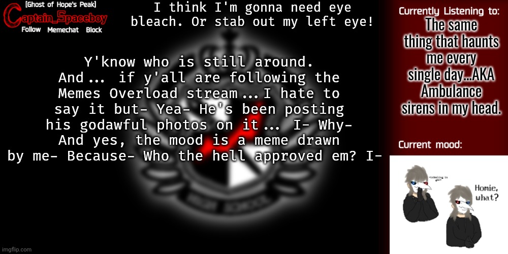I- I can't even, alright? His username is something to do with Walmart. Just to let y'all know | I think I'm gonna need eye bleach. Or stab out my left eye! The same thing that haunts me every single day...AKA Ambulance sirens in my head. Y'know who is still around. And... if y'all are following the Memes Overload stream...I hate to say it but- Yea- He's been posting his godawful photos on it... I- Why- And yes, the mood is a meme drawn by me- Because- Who the hell approved em? I- | image tagged in captain_spaceboy's danganronpa template | made w/ Imgflip meme maker