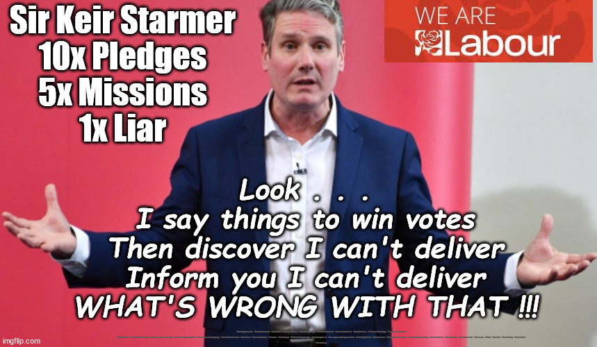 Keir - 'Broken Pledge' - Starmer | Sir Keir Starmer
10x Pledges
5x Missions
1x Liar; Look . . .
I say things to win votes
Then discover I can't deliver
Inform you I can't deliver
WHAT'S WRONG WITH THAT !!! #Immigration #Starmerout #Labour #JonLansman #wearecorbyn #KeirStarmer #DianeAbbott #McDonnell #cultofcorbyn #labourisdead #Momentum #labourracism #socialistsunday #nevervotelabour #socialistanyday #Antisemitism #Savile #SavileGate #Paedo #Worboys #GroomingGangs #Paedophile #IllegalImmigration #Immigrants #Invasion #StarmerResign #Starmeriswrong #SirSoftie #SirSofty #PatCullen #Cullen #RCN #nurse #nursing #strikes
#SueGray | image tagged in labourisdead,starmerout getstarmerout,cultofcorbyn,10x pledges 5x missions 1x liar,sue gray secret talks,pat cullen | made w/ Imgflip meme maker