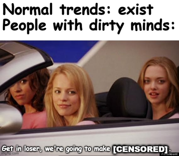 This, these people have gone too far. And I'm sure, those people could be anyone of you. | Normal trends: exist
People with dirty minds:; Get in loser, we're going to make R34 art out of it. [CENSORED] | image tagged in get in loser,please help me | made w/ Imgflip meme maker