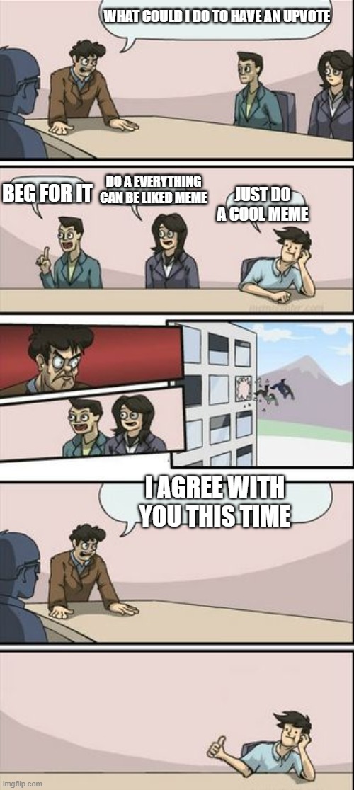 Boardroom Meeting Sugg 2 | WHAT COULD I DO TO HAVE AN UPVOTE BEG FOR IT DO A EVERYTHING CAN BE LIKED MEME JUST DO A COOL MEME I AGREE WITH YOU THIS TIME | image tagged in boardroom meeting sugg 2 | made w/ Imgflip meme maker