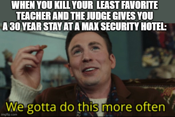 We gotta do this more often | WHEN YOU KILL YOUR  LEAST FAVORITE TEACHER AND THE JUDGE GIVES YOU A 30 YEAR STAY AT A MAX SECURITY HOTEL: | image tagged in we gotta do this more often,memes | made w/ Imgflip meme maker