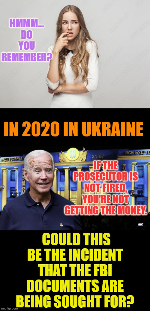 It Does Make You Wonder... | HMMM... DO YOU REMEMBER? IN 2020 IN UKRAINE; IF THE PROSECUTOR IS NOT FIRED, YOU'RE NOT GETTING THE MONEY. COULD THIS BE THE INCIDENT THAT THE FBI DOCUMENTS ARE BEING SOUGHT FOR? | image tagged in memes,politics,joe biden,ukraine,prosecutor,funding | made w/ Imgflip meme maker