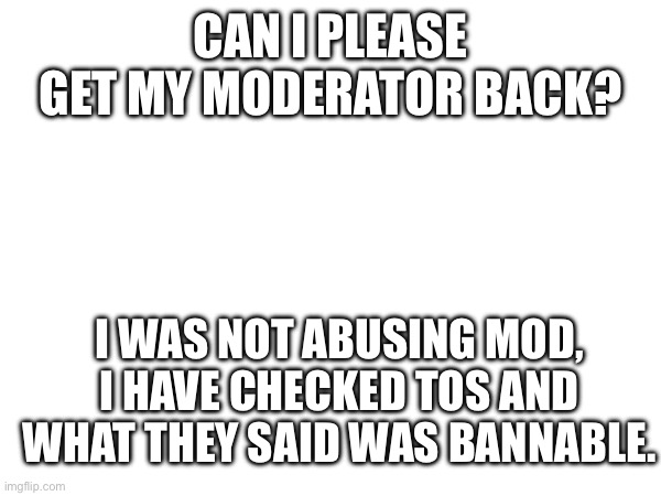 CAN I PLEASE GET MY MODERATOR BACK? I WAS NOT ABUSING MOD, I HAVE CHECKED TOS AND WHAT THEY SAID WAS BANNABLE. | made w/ Imgflip meme maker