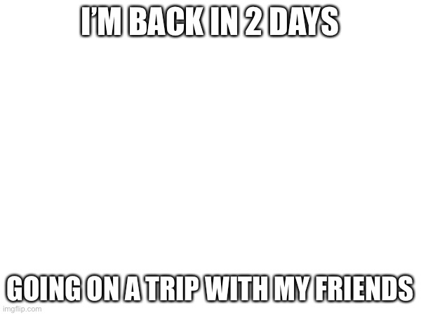 See you in 2 days, friends :) | I’M BACK IN 2 DAYS; GOING ON A TRIP WITH MY FRIENDS | made w/ Imgflip meme maker