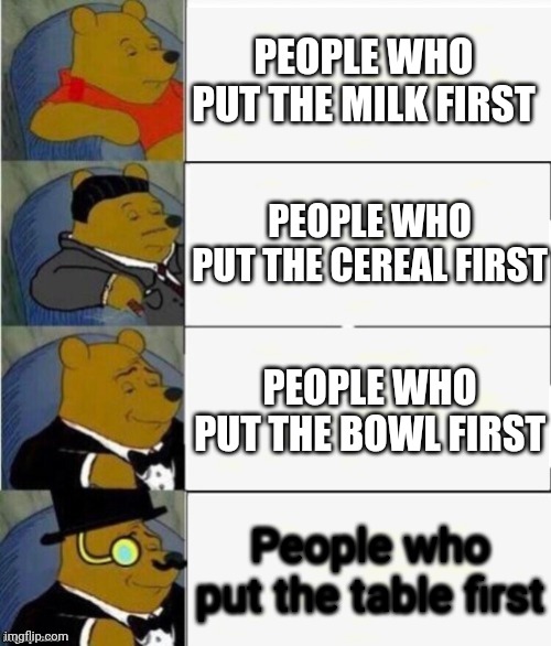 Table | PEOPLE WHO PUT THE MILK FIRST; PEOPLE WHO PUT THE CEREAL FIRST; PEOPLE WHO PUT THE BOWL FIRST; People who put the table first | image tagged in tuxedo winnie the pooh 4 panel | made w/ Imgflip meme maker