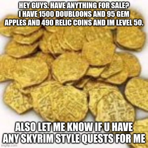 money | HEY GUYS. HAVE ANYTHING FOR SALE? I HAVE 1500 DOUBLOONS AND 95 GEM APPLES AND 490 RELIC COINS AND IM LEVEL 50. ALSO LET ME KNOW IF U HAVE ANY SKYRIM STYLE QUESTS FOR ME | made w/ Imgflip meme maker