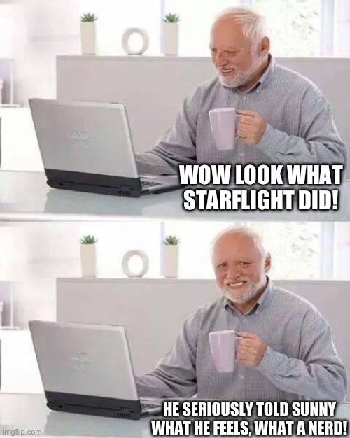 Hide the Pain Harold Meme | WOW LOOK WHAT STARFLIGHT DID! HE SERIOUSLY TOLD SUNNY WHAT HE FEELS, WHAT A NERD! | image tagged in memes,hide the pain harold | made w/ Imgflip meme maker
