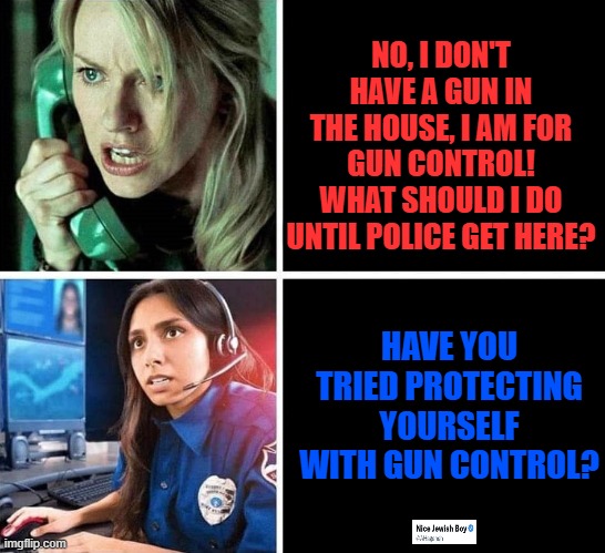 Criminals LOVE gun control! | NO, I DON'T HAVE A GUN IN THE HOUSE, I AM FOR GUN CONTROL!
WHAT SHOULD I DO UNTIL POLICE GET HERE? HAVE YOU TRIED PROTECTING YOURSELF WITH GUN CONTROL? | image tagged in gun control,self defense,rkba,2a | made w/ Imgflip meme maker
